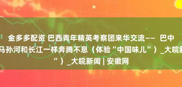 金多多配资 巴西青年精英考察团来华交流——  巴中友好，像亚马孙河和长江一样奔腾不息（体验“中国味儿”）_大皖新闻 | 安徽网