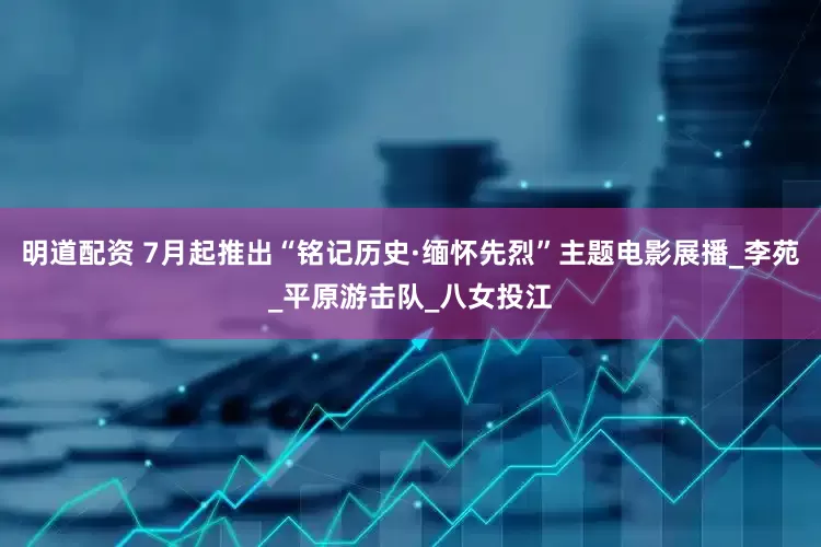 明道配资 7月起推出“铭记历史·缅怀先烈”主题电影展播_李苑_平原游击队_八女投江