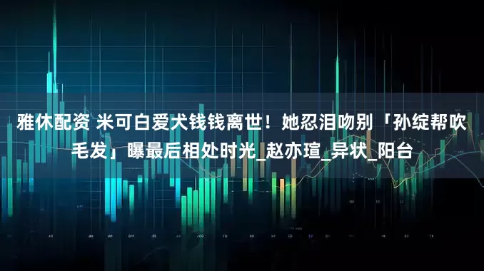 雅休配资 米可白爱犬钱钱离世！　她忍泪吻别「孙绽帮吹毛发」曝最后相处时光_赵亦瑄_异状_阳台