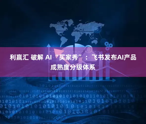 利赢汇 破解 AI “买家秀” ：飞书发布AI产品成熟度分级体系