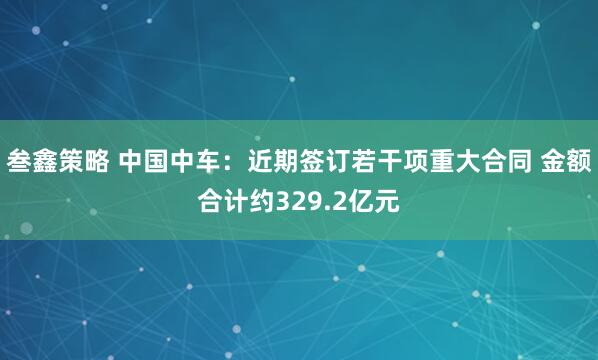 叁鑫策略 中国中车：近期签订若干项重大合同 金额合计约329.2亿元