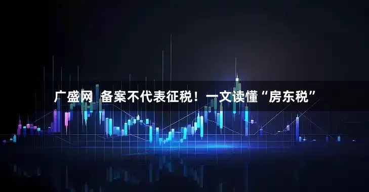 广盛网  备案不代表征税！一文读懂“房东税”