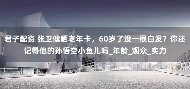 君子配资 张卫健晒老年卡，60岁了没一根白发？你还记得他的孙悟空小鱼儿吗_年龄_观众_实力
