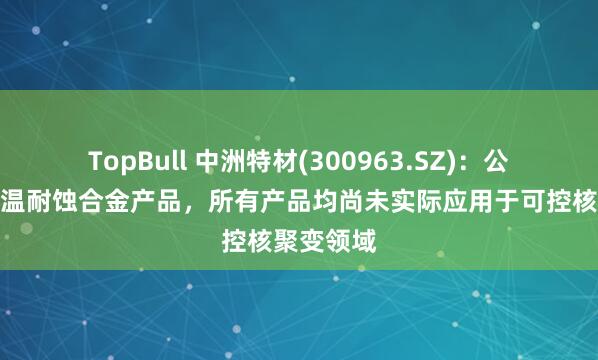 TopBull 中洲特材(300963.SZ)：公司主营高温耐蚀合金产品，所有产品均尚未实际应用于可控核聚变领域