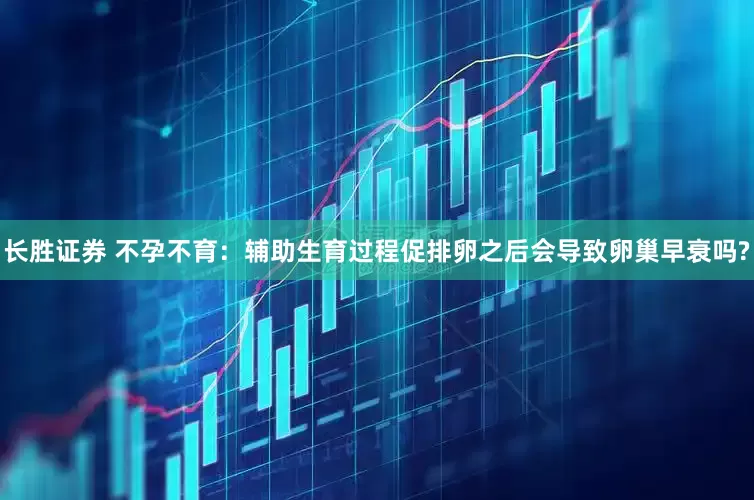 长胜证券 不孕不育：辅助生育过程促排卵之后会导致卵巢早衰吗?