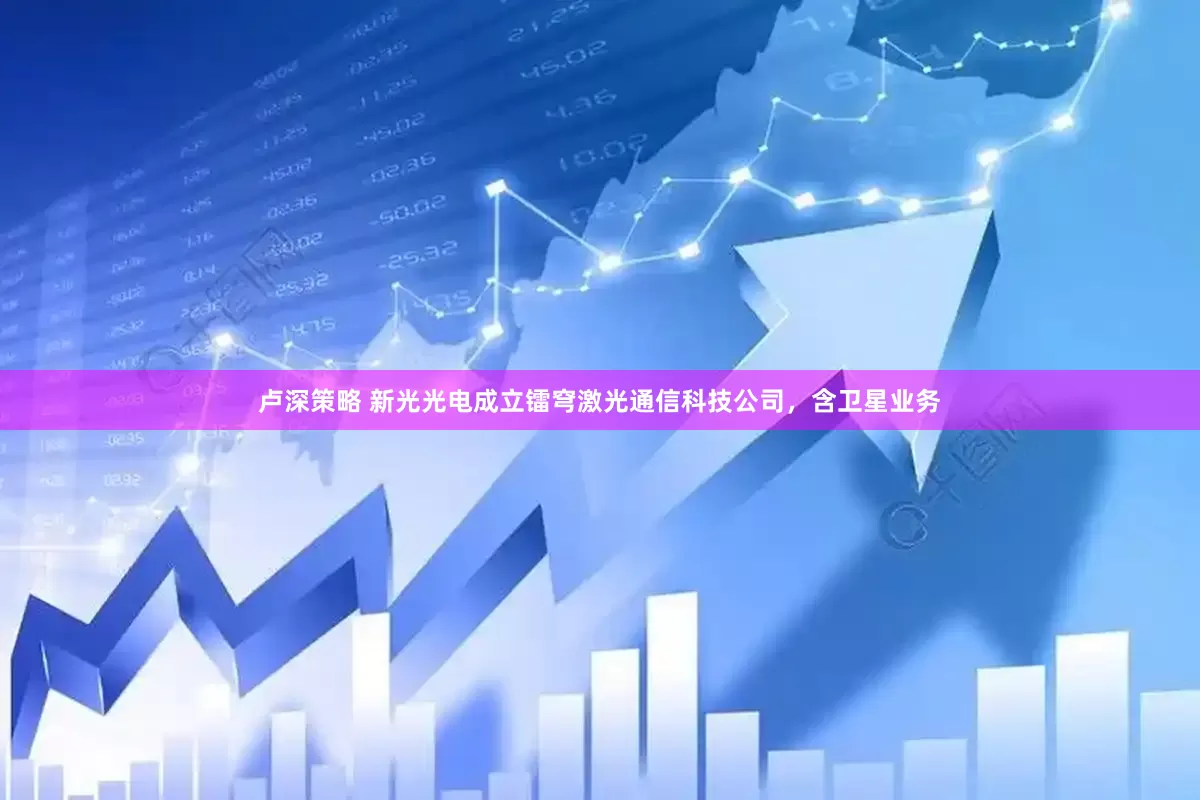 卢深策略 新光光电成立镭穹激光通信科技公司，含卫星业务