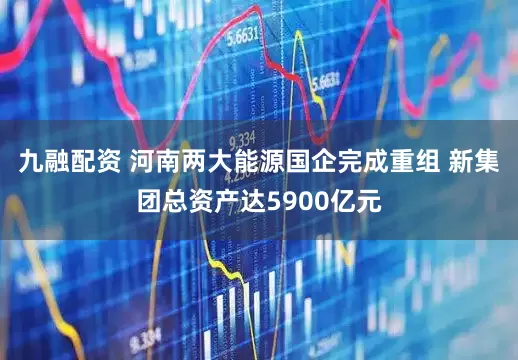 九融配资 河南两大能源国企完成重组 新集团总资产达5900亿元