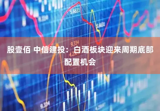 股壹佰 中信建投：白酒板块迎来周期底部配置机会