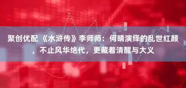 聚创优配 《水浒传》李师师：何晴演绎的乱世红颜，不止风华绝代，更藏着清醒与大义