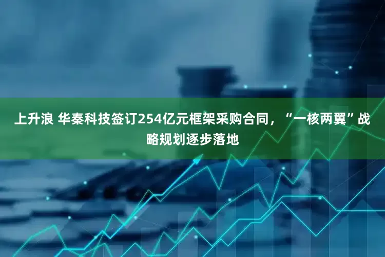 上升浪 华秦科技签订254亿元框架采购合同，“一核两翼”战略规划逐步落地
