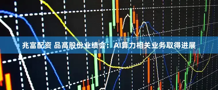 兆富配资 品高股份业绩会：AI算力相关业务取得进展