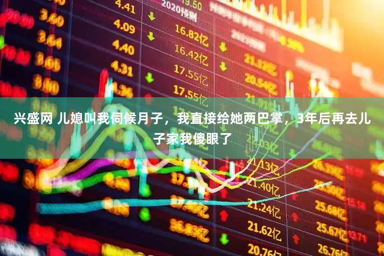 兴盛网 儿媳叫我伺候月子，我直接给她两巴掌，3年后再去儿子家我傻眼了
