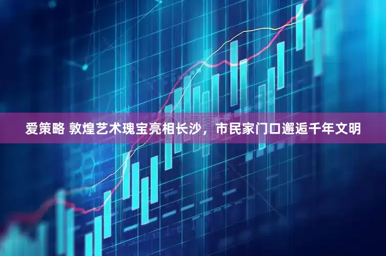 爱策略 敦煌艺术瑰宝亮相长沙，市民家门口邂逅千年文明
