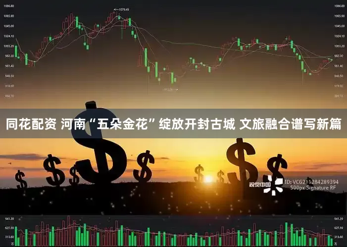 同花配资 河南“五朵金花”绽放开封古城 文旅融合谱写新篇