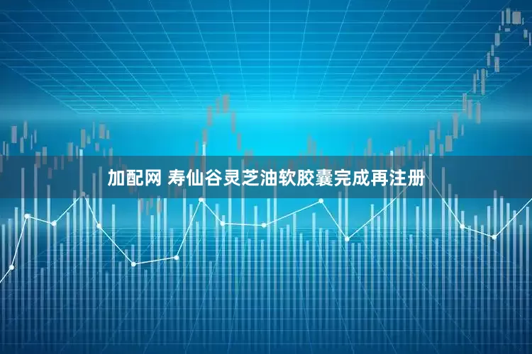 加配网 寿仙谷灵芝油软胶囊完成再注册