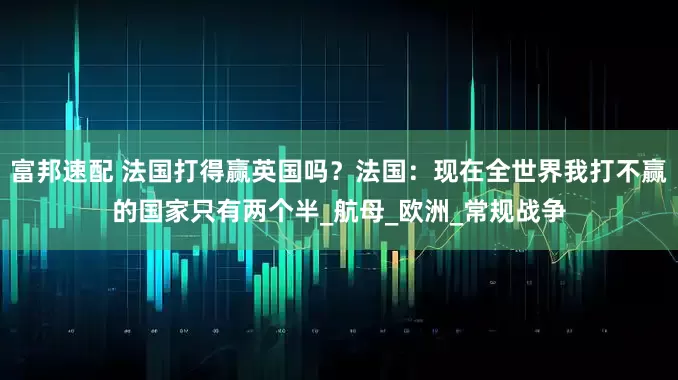 富邦速配 法国打得赢英国吗？法国：现在全世界我打不赢的国家只有两个半_航母_欧洲_常规战争