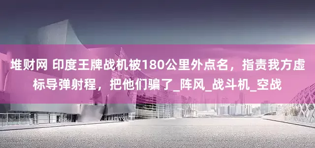 堆财网 印度王牌战机被180公里外点名，指责我方虚标导弹射程，把他们骗了_阵风_战斗机_空战