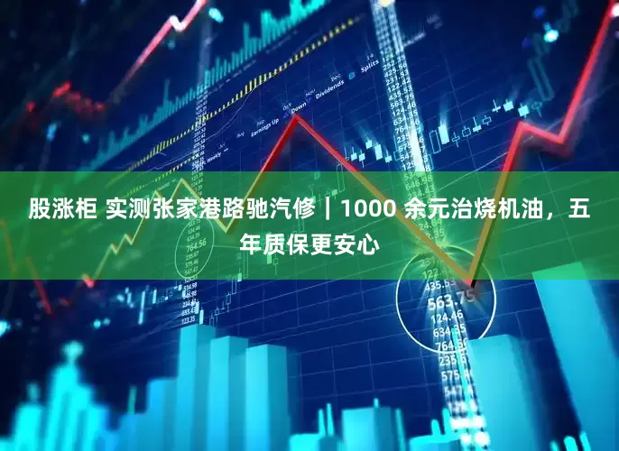 股涨柜 实测张家港路驰汽修｜1000 余元治烧机油，五年质保更安心