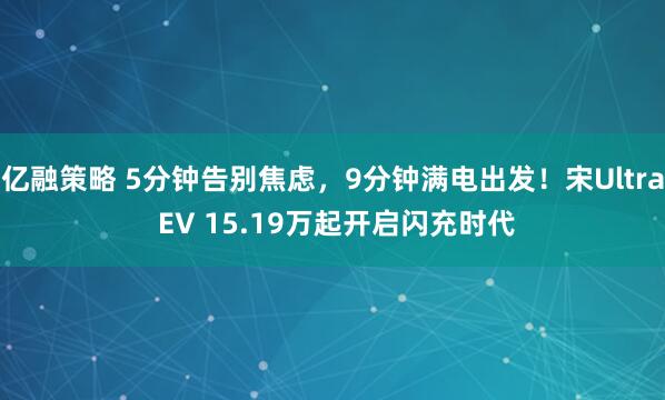 亿融策略 5分钟告别焦虑，9分钟满电出发！宋Ultra EV 15.19万起开启闪充时代