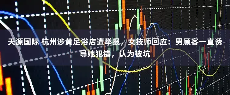 天源国际 杭州涉黄足浴店遭举报，女技师回应：男顾客一直诱导她犯错，认为被坑