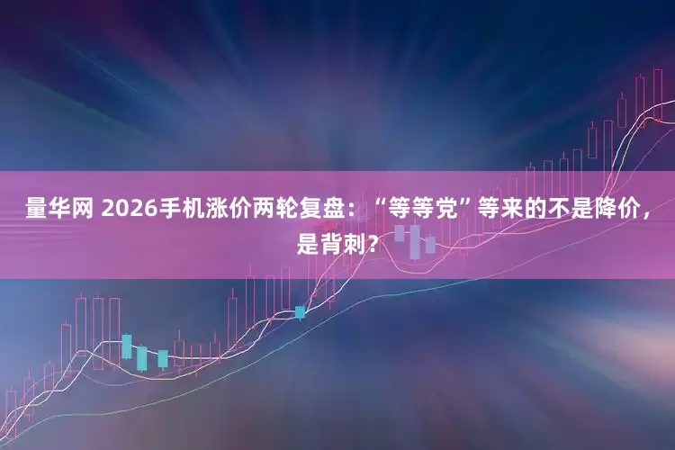 量华网 2026手机涨价两轮复盘：“等等党”等来的不是降价，是背刺？